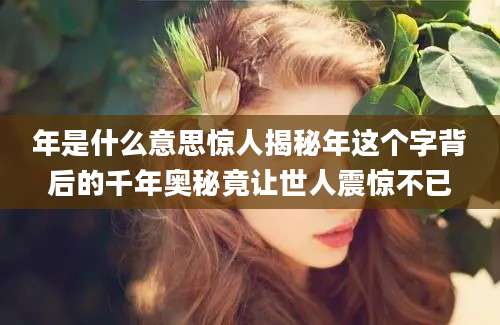 年是什么意思惊人揭秘年这个字背后的千年奥秘竟让世人震惊不已