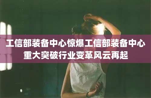工信部装备中心惊爆工信部装备中心重大突破行业变革风云再起
