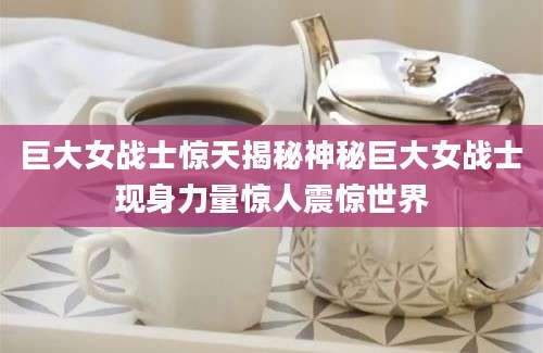 巨大女战士惊天揭秘神秘巨大女战士现身力量惊人震惊世界