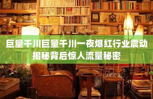 巨量千川巨量千川一夜爆红行业震动揭秘背后惊人流量秘密