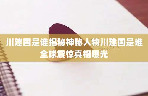 川建国是谁揭秘神秘人物川建国是谁全球震惊真相曝光