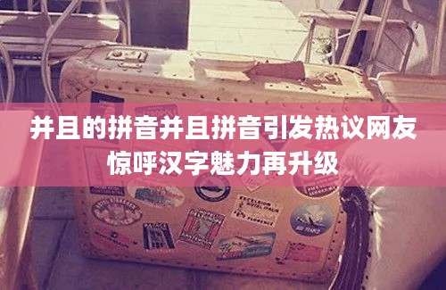 并且的拼音并且拼音引发热议网友惊呼汉字魅力再升级