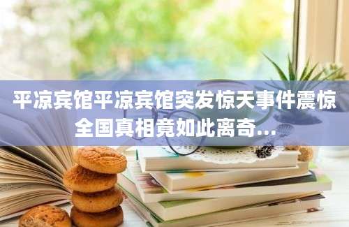 平凉宾馆平凉宾馆突发惊天事件震惊全国真相竟如此离奇...