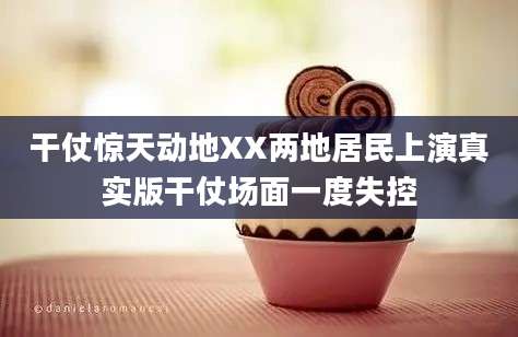 干仗惊天动地XX两地居民上演真实版干仗场面一度失控