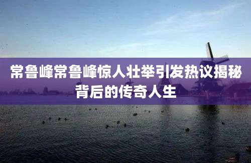 常鲁峰常鲁峰惊人壮举引发热议揭秘背后的传奇人生