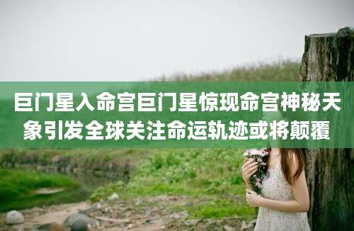 巨门星入命宫巨门星惊现命宫神秘天象引发全球关注命运轨迹或将颠覆