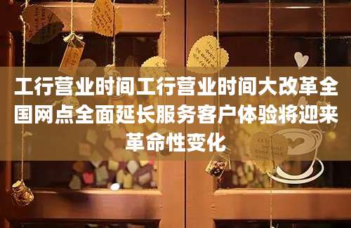 工行营业时间工行营业时间大改革全国网点全面延长服务客户体验将迎来革命性变化