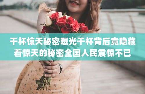 干杯惊天秘密曝光干杯背后竟隐藏着惊天的秘密全国人民震惊不已