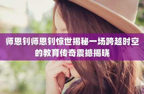 师恩钊师恩钊惊世揭秘一场跨越时空的教育传奇震撼揭晓