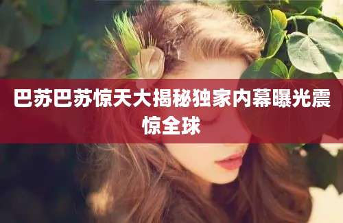 巴苏巴苏惊天大揭秘独家内幕曝光震惊全球