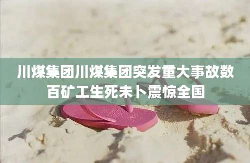 川煤集团川煤集团突发重大事故数百矿工生死未卜震惊全国