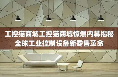 工控猫商城工控猫商城惊爆内幕揭秘全球工业控制设备新零售革命