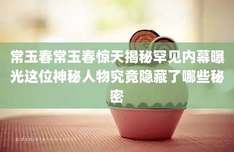常玉春常玉春惊天揭秘罕见内幕曝光这位神秘人物究竟隐藏了哪些秘密