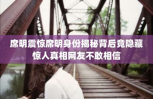 席明震惊席明身份揭秘背后竟隐藏惊人真相网友不敢相信