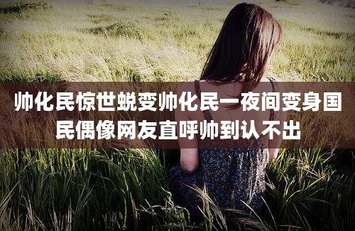 帅化民惊世蜕变帅化民一夜间变身国民偶像网友直呼帅到认不出