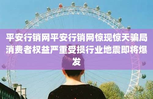 平安行销网平安行销网惊现惊天骗局消费者权益严重受损行业地震即将爆发