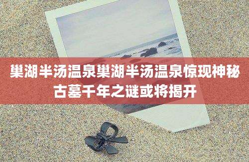 巢湖半汤温泉巢湖半汤温泉惊现神秘古墓千年之谜或将揭开