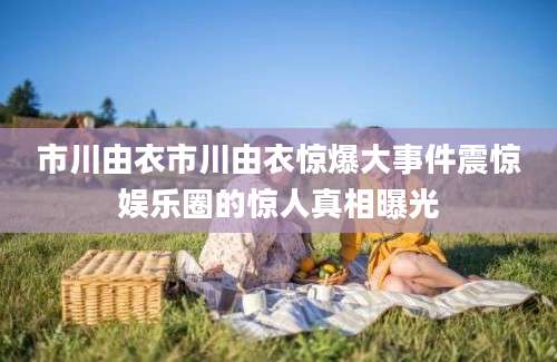 市川由衣市川由衣惊爆大事件震惊娱乐圈的惊人真相曝光