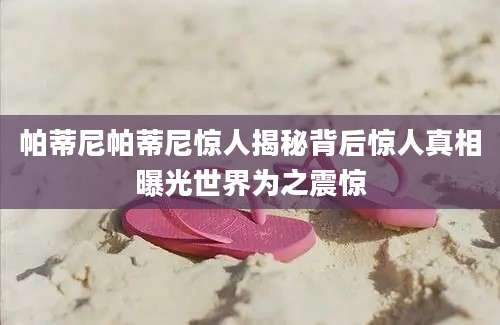 帕蒂尼帕蒂尼惊人揭秘背后惊人真相曝光世界为之震惊