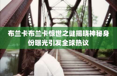布兰卡布兰卡惊世之谜揭晓神秘身份曝光引发全球热议