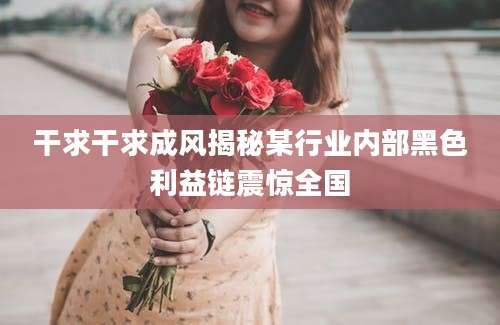 干求干求成风揭秘某行业内部黑色利益链震惊全国