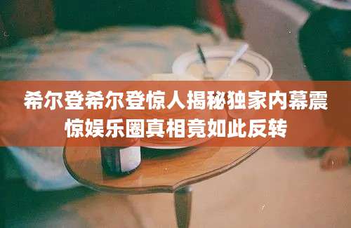 希尔登希尔登惊人揭秘独家内幕震惊娱乐圈真相竟如此反转