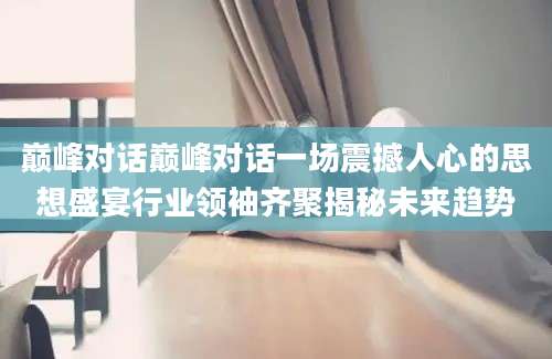 巅峰对话巅峰对话一场震撼人心的思想盛宴行业领袖齐聚揭秘未来趋势