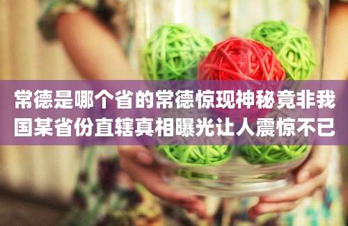 常德是哪个省的常德惊现神秘竟非我国某省份直辖真相曝光让人震惊不已