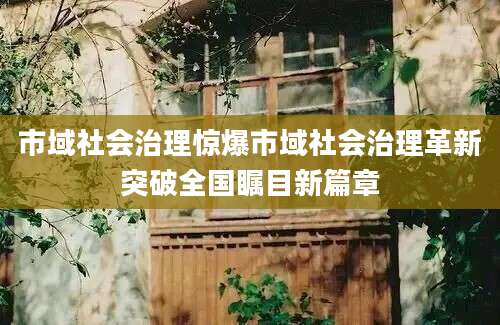 市域社会治理惊爆市域社会治理革新突破全国瞩目新篇章