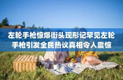 左轮手枪惊爆街头现形记罕见左轮手枪引发全民热议真相令人震惊