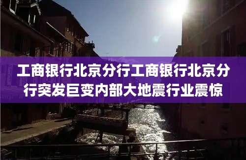 工商银行北京分行工商银行北京分行突发巨变内部大地震行业震惊