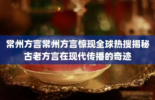 常州方言常州方言惊现全球热搜揭秘古老方言在现代传播的奇迹
