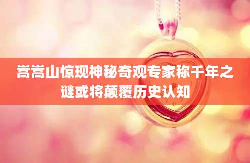 嵩嵩山惊现神秘奇观专家称千年之谜或将颠覆历史认知