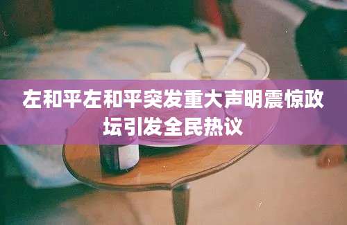 左和平左和平突发重大声明震惊政坛引发全民热议