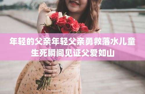 年轻的父亲年轻父亲勇救落水儿童生死瞬间见证父爱如山