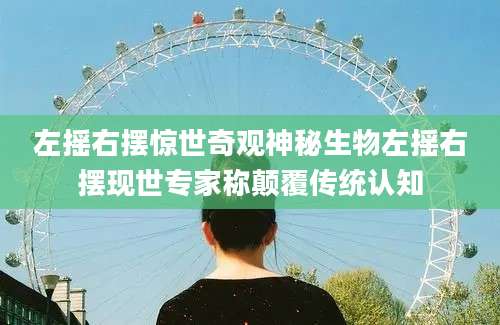 左摇右摆惊世奇观神秘生物左摇右摆现世专家称颠覆传统认知