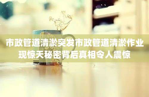 市政管道清淤突发市政管道清淤作业现惊天秘密背后真相令人震惊