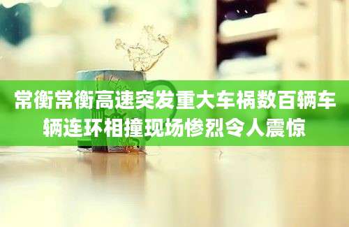 常衡常衡高速突发重大车祸数百辆车辆连环相撞现场惨烈令人震惊