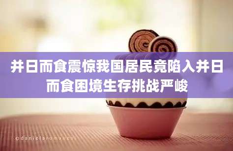 并日而食震惊我国居民竟陷入并日而食困境生存挑战严峻