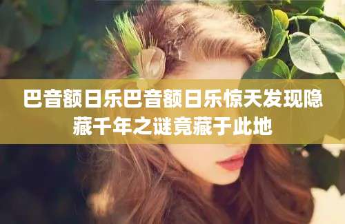 巴音额日乐巴音额日乐惊天发现隐藏千年之谜竟藏于此地