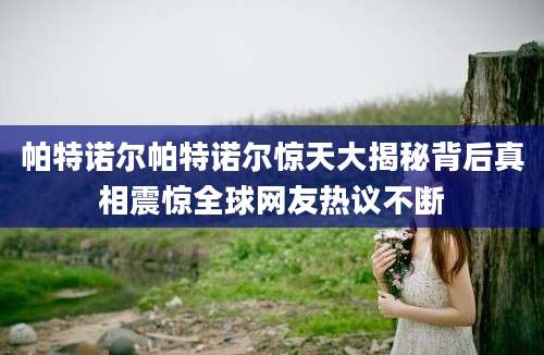 帕特诺尔帕特诺尔惊天大揭秘背后真相震惊全球网友热议不断