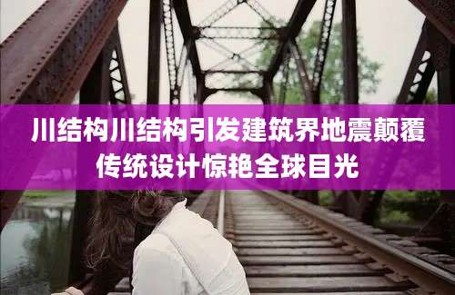 川结构川结构引发建筑界地震颠覆传统设计惊艳全球目光