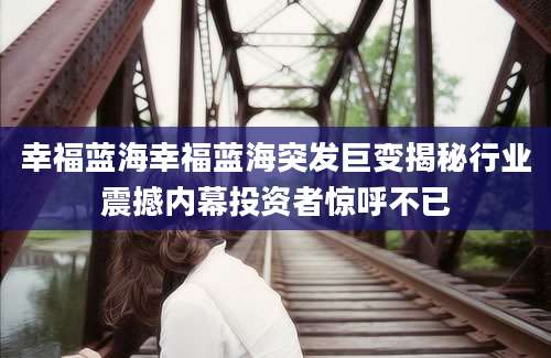 幸福蓝海幸福蓝海突发巨变揭秘行业震撼内幕投资者惊呼不已
