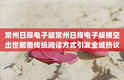常州日报电子版常州日报电子版横空出世颠覆传统阅读方式引发全城热议
