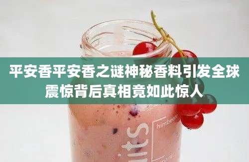 平安香平安香之谜神秘香料引发全球震惊背后真相竟如此惊人