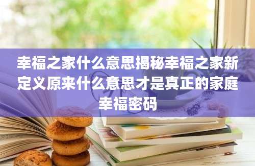 幸福之家什么意思揭秘幸福之家新定义原来什么意思才是真正的家庭幸福密码
