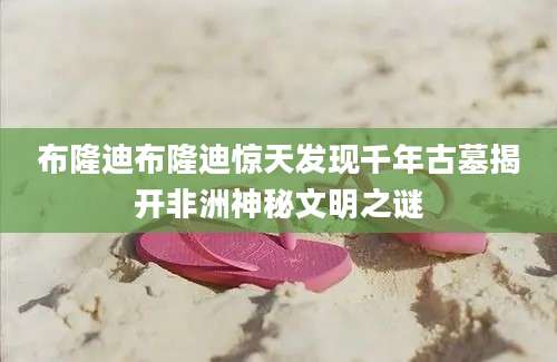 布隆迪布隆迪惊天发现千年古墓揭开非洲神秘文明之谜