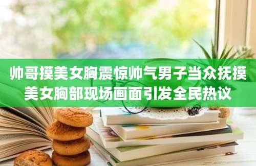 帅哥摸美女胸震惊帅气男子当众抚摸美女胸部现场画面引发全民热议