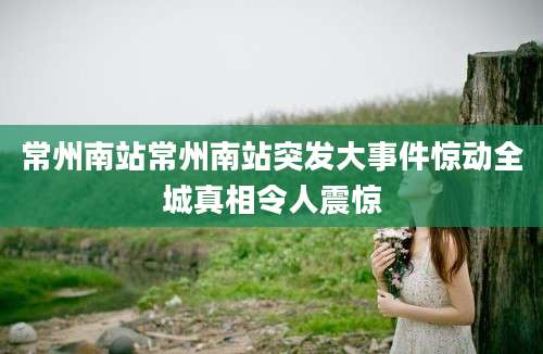常州南站常州南站突发大事件惊动全城真相令人震惊