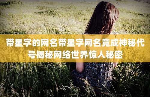 带星字的网名带星字网名竟成神秘代号揭秘网络世界惊人秘密